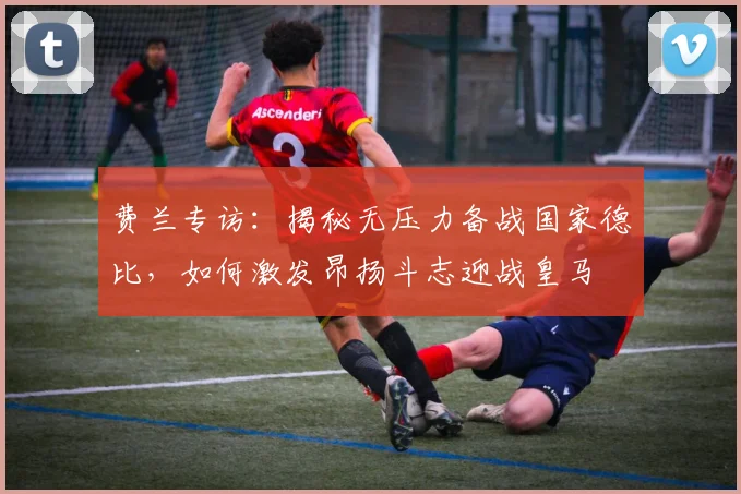 费兰专访:揭秘无压力备战国家德比,如何激发昂扬斗志迎战皇马