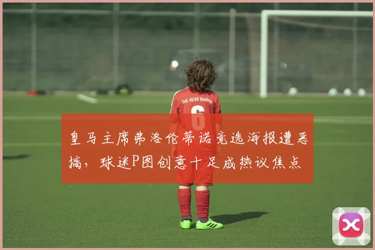 皇马主席弗洛伦蒂诺竞选海报遭恶搞,球迷P图创意十足成热议焦点