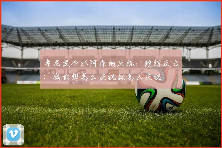 鲁尼泼冷水阿森纳庆祝,赖特反击:我们想怎么庆祝就怎么庆祝