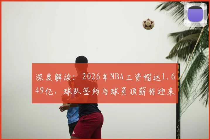 深度解读:2026年NBA工资帽达1.649亿,球队签约与球员顶薪将迎来巨变